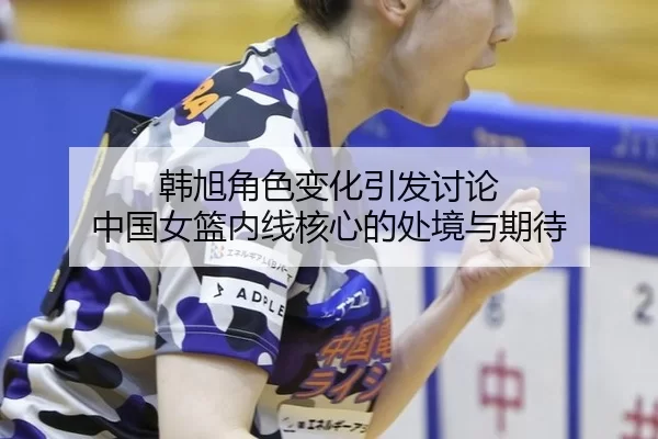 韩旭角色变化引发讨论 中国女篮内线核心的处境与期待